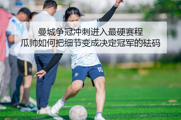 曼城争冠冲刺进入最硬赛程 瓜帅如何把细节变成决定冠军的砝码