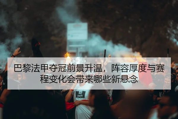 巴黎法甲夺冠前景升温，阵容厚度与赛程变化会带来哪些新悬念