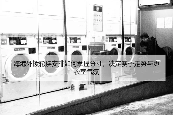 海港外援轮换安排如何拿捏分寸，决定赛季走势与更衣室气氛